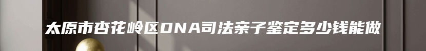 太原市杏花岭区DNA司法亲子鉴定多少钱能做