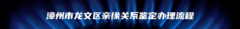 漳州市龙文区亲缘关系鉴定办理流程