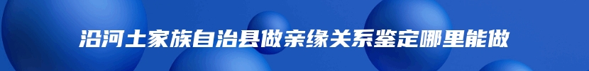 沿河土家族自治县做亲缘关系鉴定哪里能做