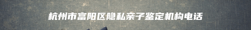 杭州市富阳区隐私亲子鉴定机构电话