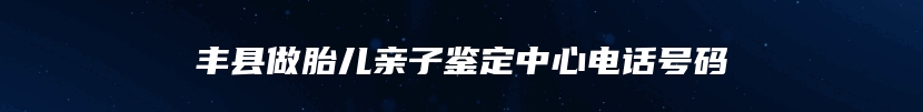 丰县做胎儿亲子鉴定中心电话号码