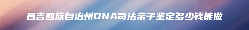 昌吉回族自治州DNA司法亲子鉴定多少钱能做