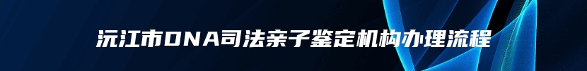 沅江市DNA司法亲子鉴定机构办理流程