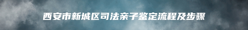 西安市新城区司法亲子鉴定流程及步骤