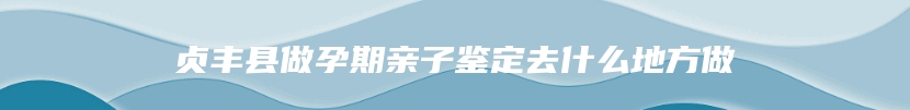 贞丰县做孕期亲子鉴定去什么地方做