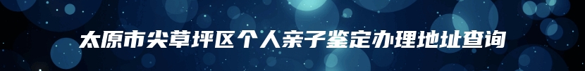 太原市尖草坪区个人亲子鉴定办理地址查询