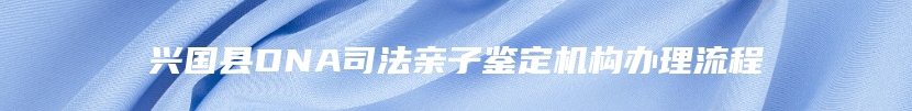 兴国县DNA司法亲子鉴定机构办理流程