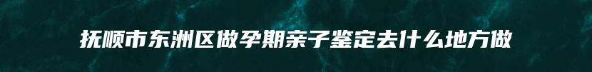 抚顺市东洲区做孕期亲子鉴定去什么地方做