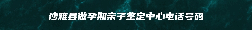 沙雅县做孕期亲子鉴定中心电话号码