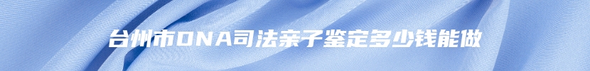 台州市DNA司法亲子鉴定多少钱能做