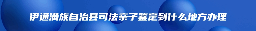 伊通满族自治县司法亲子鉴定到什么地方办理