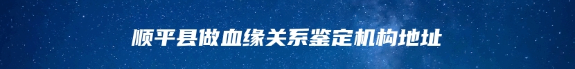 顺平县做血缘关系鉴定机构地址