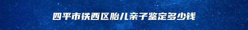 四平市铁西区胎儿亲子鉴定多少钱