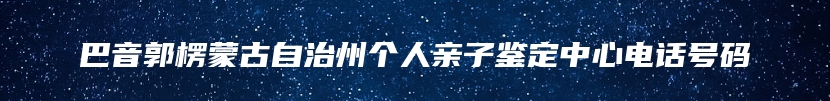 巴音郭楞蒙古自治州个人亲子鉴定中心电话号码