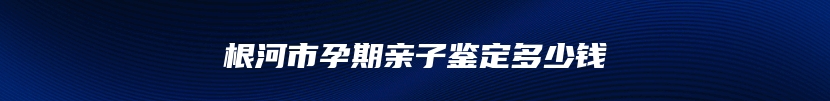 根河市孕期亲子鉴定多少钱