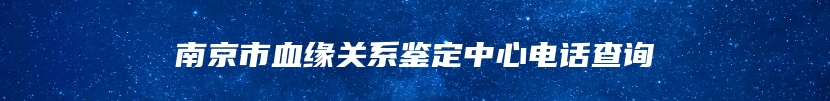 南京市血缘关系鉴定中心电话查询