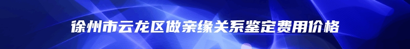 徐州市云龙区做亲缘关系鉴定费用价格