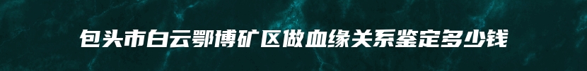 包头市白云鄂博矿区做血缘关系鉴定多少钱