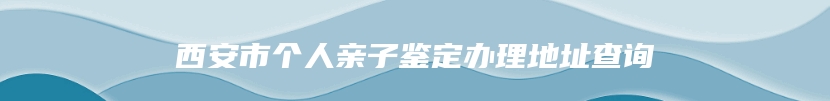 西安市个人亲子鉴定办理地址查询