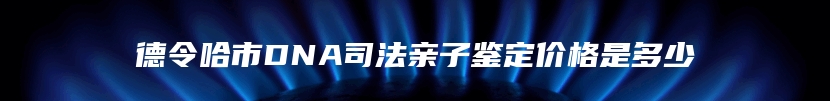 德令哈市DNA司法亲子鉴定价格是多少