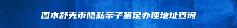 图木舒克市隐私亲子鉴定办理地址查询