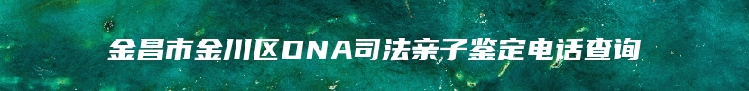 金昌市金川区DNA司法亲子鉴定电话查询