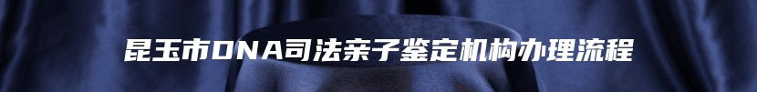 昆玉市DNA司法亲子鉴定机构办理流程
