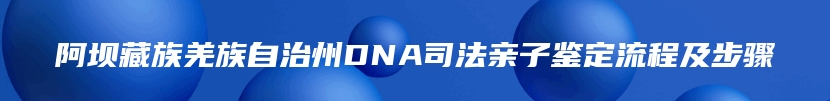 阿坝藏族羌族自治州DNA司法亲子鉴定流程及步骤