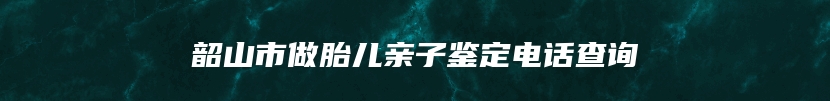 韶山市做胎儿亲子鉴定电话查询