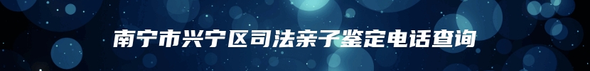 南宁市兴宁区司法亲子鉴定电话查询