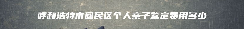 呼和浩特市回民区个人亲子鉴定费用多少