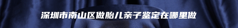 深圳市南山区做胎儿亲子鉴定在哪里做