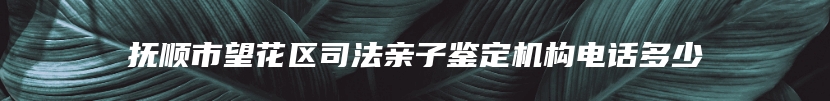 抚顺市望花区司法亲子鉴定机构电话多少