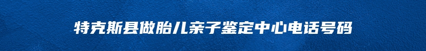 特克斯县做胎儿亲子鉴定中心电话号码