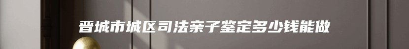 晋城市城区司法亲子鉴定多少钱能做