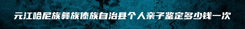 元江哈尼族彝族傣族自治县个人亲子鉴定多少钱一次