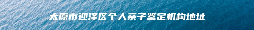 太原市迎泽区个人亲子鉴定机构地址