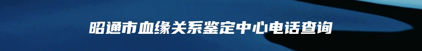 昭通市血缘关系鉴定中心电话查询