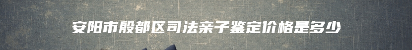 安阳市殷都区司法亲子鉴定价格是多少