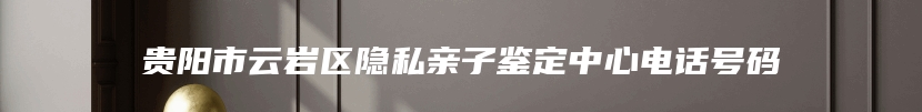 贵阳市云岩区隐私亲子鉴定中心电话号码