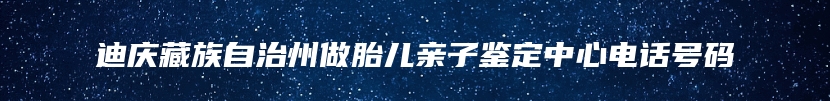 迪庆藏族自治州做胎儿亲子鉴定中心电话号码