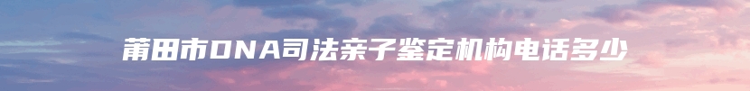 莆田市DNA司法亲子鉴定机构电话多少