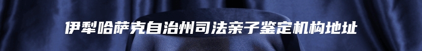 伊犁哈萨克自治州司法亲子鉴定机构地址