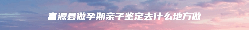 富源县做孕期亲子鉴定去什么地方做