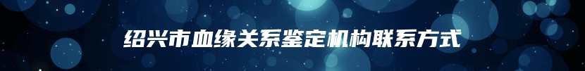 绍兴市血缘关系鉴定机构联系方式