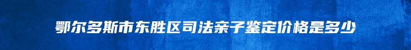 鄂尔多斯市东胜区司法亲子鉴定价格是多少