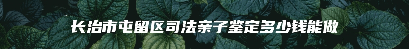 长治市屯留区司法亲子鉴定多少钱能做