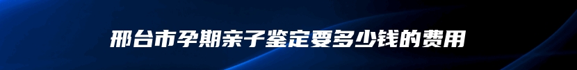 邢台市孕期亲子鉴定要多少钱的费用