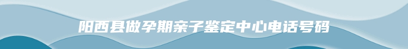 阳西县做孕期亲子鉴定中心电话号码