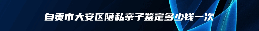 自贡市大安区隐私亲子鉴定多少钱一次